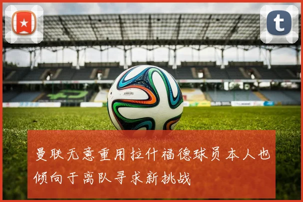 曼联无意重用拉什福德球员本人也倾向于离队寻求新挑战