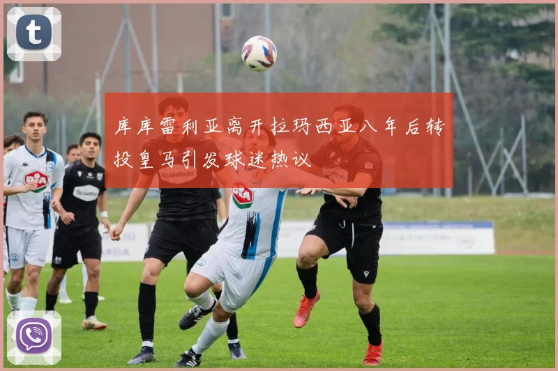 库库雷利亚离开拉玛西亚八年后转投皇马引发球迷热议
