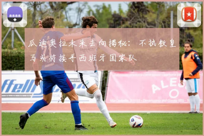 瓜迪奥拉未来去向揭秘：不执教皇马或将接手西班牙国家队