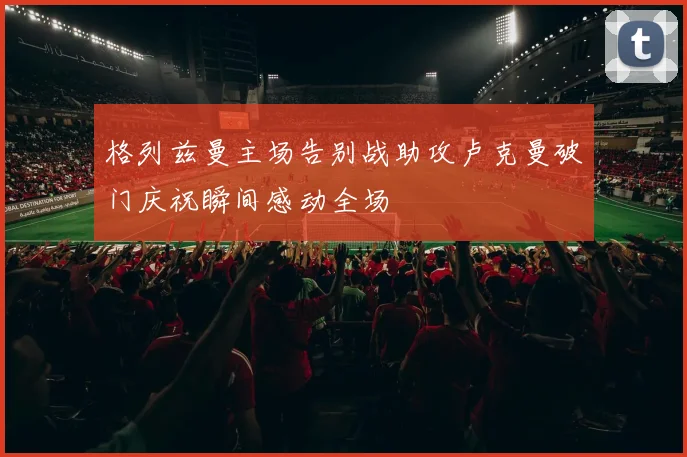 格列兹曼主场告别战助攻卢克曼破门庆祝瞬间感动全场