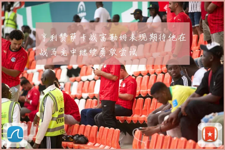 亨利赞萨卡战富勒姆表现期待他在战马竞中继续勇敢尝试