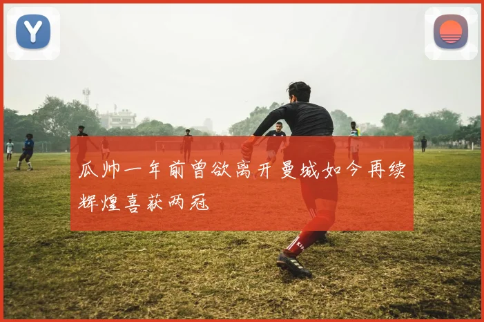 瓜帅一年前曾欲离开曼城如今再续辉煌喜获两冠