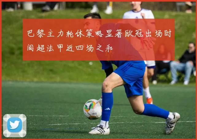 巴黎主力轮休策略显著欧冠出场时间超法甲近四场之和