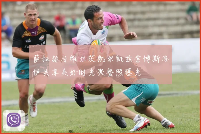 萨拉赫与维尔茨凯尔凯兹索博斯洛伊共享美好时光聚餐照曝光