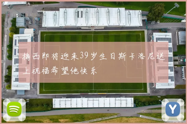 梅西即将迎来39岁生日斯卡洛尼送上祝福希望他快乐