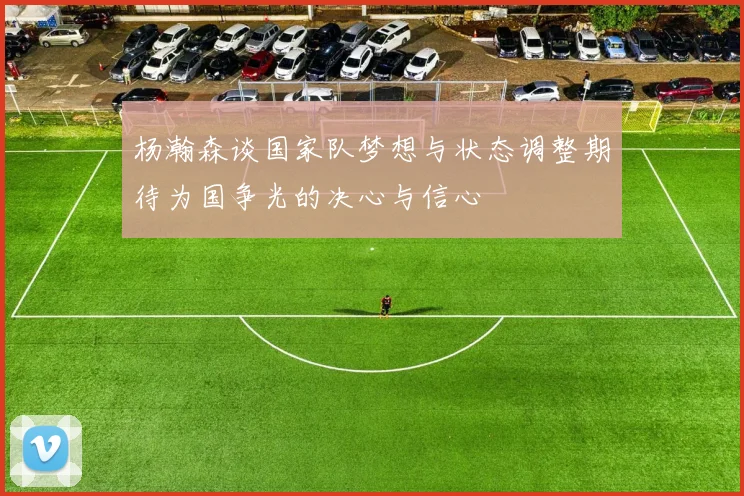 杨瀚森谈国家队梦想与状态调整期待为国争光的决心与信心