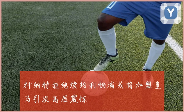 科纳特拒绝续约利物浦或将加盟皇马引发高层震惊