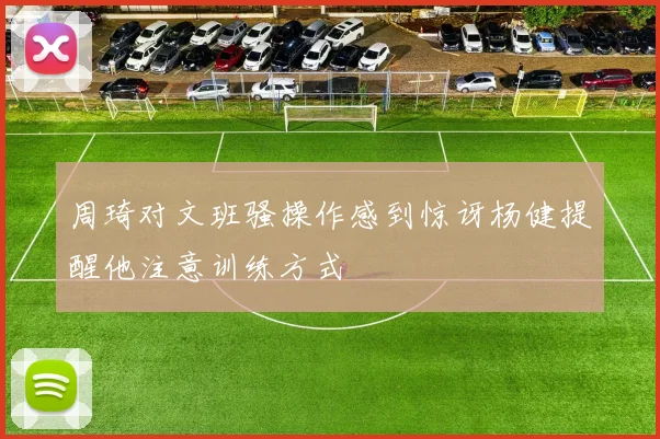 周琦对文班骚操作感到惊讶杨健提醒他注意训练方式