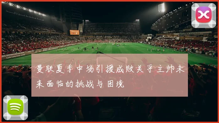 曼联夏季中场引援成败关乎主帅未来面临的挑战与困境
